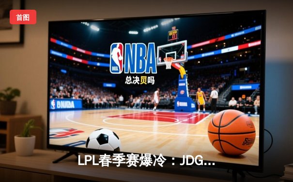 LPL春季赛爆冷：JDG横扫TES晋级决赛，Kanavi野区统治力尽显