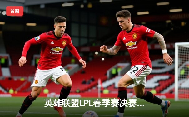 英雄联盟LPL春季赛决赛：TES鏖战五局力克JDG，勇夺冠军荣耀