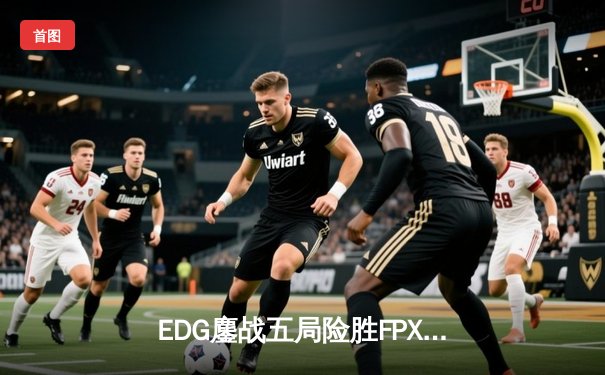 EDG鏖战五局险胜FPX，LPL夏季赛季后赛上演巅峰对决