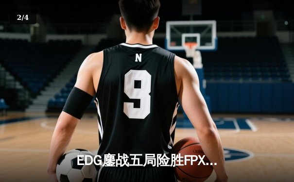 EDG鏖战五局险胜FPX，LPL夏季赛季后赛上演巅峰对决 - 2