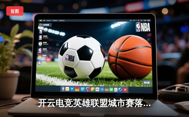 开云电竞英雄联盟城市赛落幕，TE战队逆风翻盘夺魁