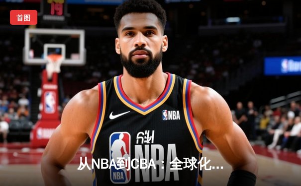 从NBA到CBA：全球化浪潮下中国篮球的转型阵痛与机遇